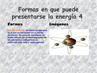 Formas en que puede
presentarse la energía 4
Formas Imágenes
Energía atómica.- Se llama así por que
es la que se encuentra en el núcleo
del átomo. Se pone de manifiesto en
forma natural por la desintegración de
los elementos radioactivos en
partículas alfa, beta y rayos gamma.
 