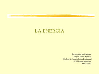 LA ENERGÍA Presentación realizada por: Virgilio Marco Aparicio. Profesor de Apoyo al Área Práctica del IES Tiempos Modernos. ZARAGOZA 