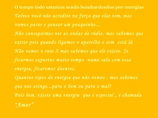 O tempo todo estamos sendo bombardeados por energias Talvez você não acredite na força que elas tem, mas vamos parar e pensar um pouquinho... Não conseguimos ver as ondas de rádio, mas sabemos que existe pois quando ligamos o aparelho o som  está lá Não vemos o raio X mas sabemos que ele existe. Se ficarmos expostos muito tempo  numa sala com essa energia, ficaremos doentes. Quantos tipos de energia que não vemos , mas sabemos que nos atinge...para o bem ou para o mal? Pois bem, existe uma energia  que é especial , é chamada  “ Amor” 
