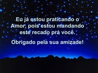 Eu já estou praticando o Amor, pois estou mandando este recado prá você. Obrigado pela sua amizade! 