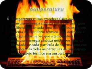 Temperatura  é uma grandeza física que mensura a energia cinética média de cada grau de liberdade de cada uma das partículas de um sistema em equilíbrio térmico. Esta definição é análoga a afirmar-se que a temperatura mensura a energia cinética média por grau de liberdade de cada partícula do sistema uma vez consideradas todas as partículas de um sistema em equilíbrio térmico em um certo instante .  [1] 