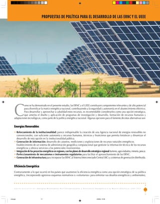 PROPUESTAS DE POLÍTICA PARA EL DESARROLLO DE LAS ERNC Y EL UEEE




     C
              omo se ha demostrado en el presente estudio, las ERNC y el UEEE constituyen componentes relevantes y de alto potencial
              para diversificar la matriz energética nacional, contribuyendo a la seguridad y autonomía en el abastecimiento eléctrico.
              Para desarrollar y aprovechar a cabalidad estos recursos, es recomendable considerarlos como una opción estratégica,
              que amerita el diseño y aplicación de programas de investigación y desarrollo, formación de recursos humanos y
     adaptaciones tecnológicas, como parte de la política energética nacional. Algunas opciones para el fomento de estas alternativas son:


     Energías Renovables
     • Reforzamiento de la institucionalidad: parece indispensable la creación de una Agencia nacional de energías renovables no
       convencionales, con suficiente autonomía y recursos humanos, técnicos y financieros que permita fortalecer y dinamizar el
       desarrollo de esta opción en la institucionalidad pública.
     • Generación de información: desarrollo de catastros, mediciones y exploraciones de recursos naturales energéticos.
     • Establecimiento de un sistema de administración geográfica computacional que gestione la información técnica de los recursos
       energéticos y ofrezca servicios a los potenciales inversionistas.
     • Integración de los proyectos energéticos en regiones, con los planes de desarrollo estratégico regional (turismo, agro-industria, minería, pesca).
     • Perfeccionamiento de mecanismos e instrumentos regulatorios para facilitar el aprovechamiento de las ERNC.
     • Generación de infraestructura para incorporar las ERNC al Sistema Interconectado Central (SIC) y a sistemas de generación distribuida.


     Eficiencia Energética
     Contrariamente a lo que ocurrió en los países que asumieron la eficiencia energética como una opción estratégica de su política
     energética, (incorporando agresivos esquemas normativos o «voluntarios» para enfrentar sus desafíos energéticos y ambientales),



     Aporte potencial de: Energías Renovables No Convencionales y Eficiencia Energética a la Matriz Eléctrica, 2008-2025
                                                                                                                                                       17



energia                           17                                                             4/8/08, 14:30
 