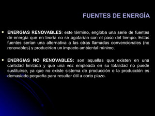 ENERGIAS RENOVABLES : este término, engloba una serie de fuentes de energía que en teoría no se agotarían con el paso del tiempo. Estas fuentes serían una alternativa a las otras llamadas convencionales (no renovables) y producirían un impacto ambiental mínimo. ENERGIAS NO RENOVABLES:  son aquellas que existen en una cantidad limitada y que una vez empleada en su totalidad no puede sustituirse, ya que no existe sistema de producción o la producción es demasiado pequeña para resultar útil a corto plazo. FUENTES DE ENERGÍA 