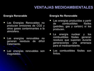 Energía Renovable Las Energías Renovables no producen emisiones de CO2 y otros gases contaminantes a la atmósfera.  Las energías renovables no generan residuos de difícil tratamiento.  Las energías renovables son inagotables.  Energía No Renovable Las energías producidas a partir de combustibles fósiles (petróleo, gas y carbón) sí los producen.  La energía nuclear y los combustibles fósiles generan residuos que suponen durante generaciones una amenaza para el medioambiente.  Los combustibles fósiles son finitos.  VENTAJAS MEDIOAMBIENTALES 