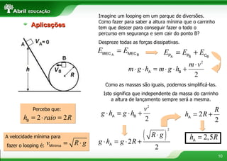 Imagine um looping em um parque de diversões. Como fazer para saber a altura mínima que o carrinho tem que descer para conseguir fazer o todo o percurso em segurança e sem cair do ponto B? Despreze todas as forças dissipativas. Como as massas são iguais, podemos simplificá-las. Isto significa que independente da massa do carrinho a altura de lançamento sempre será a mesma. Aplicações Perceba que: A velocidade mínima para fazer o looping é:  