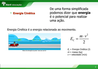 De uma forma simplificada podemos dizer que  energia  é o potencial para realizar uma ação. Energia Cinética é a energia relacionada ao movimento. Vídeo de animação do portal  www.ser.com.br E C  = Energia Cinética (J)  m  = massa (kg) v  = velocidade (m/s)  Energia Cinética 