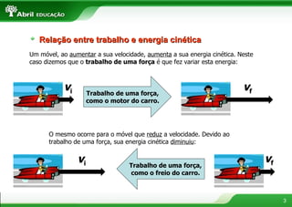 Um móvel, ao  aumentar  a sua velocidade,  aumenta  a sua energia cinética. Neste caso dizemos que o  trabalho de uma força  é que fez variar esta energia: O mesmo ocorre para o móvel que  reduz  a velocidade. Devido ao trabalho de uma força, sua energia cinética  diminuiu : Relação entre trabalho e energia cinética Trabalho de uma força, como o motor do carro. v i v f Trabalho de uma força, como o freio do carro. v i v f 