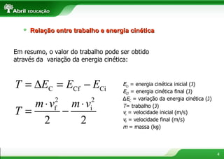 Em resumo, o valor do trabalho pode ser obtido através da  variação da energia cinética: E Ci  = energia cinética inicial (J) E Cf  = energia cinética final (J) Δ E C  = variação da energia cinética (J) T = trabalho (J) v i  = velocidade inicial (m/s) v f  = velocidade final (m/s) m  = massa (kg) Relação entre trabalho e energia cinética 