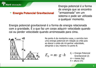 Energia potencial é a forma de energia que se encontra “armazenada” em um sistema e pode ser utilizada a qualquer momento. Energia potencial gravitacional é a forma de energia relacionada com a gravidade. É a que faz um corpo adquirir velocidade quando cai ou perder velocidade quando arremessado para cima. No ponto A da montanha russa, o carrinho tem uma energia potencial em relação ao chão pois ao descer a pista ele irá ganhar velocidade, atingindo o seu máximo no ponto B. E P  = Energia Potencial  Gravitacional (J)  m  = massa (kg) h  = altura (m)  Energia Potencial Gravitacional 
