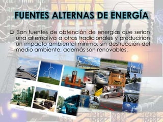 FUENTES ALTERNAS DE ENERGÍA
 Son fuentes de obtención de energías que serian
  una alternativa a otras tradicionales y producirían
  un impacto ambiental mínimo, sin destrucción del
  medio ambiente, además son renovables.
 