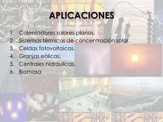 APLICACIONES
1.   Calentadores solares planos.
2.   Sistemas térmicos de concentración solar.
3.   Celdas fotovoltaicas.
4.   Granjas eólicas.
5.   Centrales hidráulicas.
6.   Biomasa
 