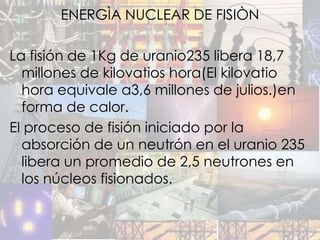 ENERGÌA NUCLEAR DE FISIÒN

La fisión de 1Kg de uranio235 libera 18,7
  millones de kilovatios hora(El kilovatio
  hora equivale a3,6 millones de julios.)en
  forma de calor.
El proceso de fisión iniciado por la
  absorción de un neutrón en el uranio 235
  libera un promedio de 2,5 neutrones en
  los núcleos fisionados.
 