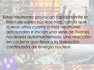 Estos neutrones provocan rápidamente la
  fisión de varios núcleos mas, con lo que
  liberan otros cuatro o mas neutrones
  adicionales e inician una serie de fisiones
  nucleares automantenidas, una reacción
  en cadena que lleva a la liberación
  continuada de energía nuclear.
 