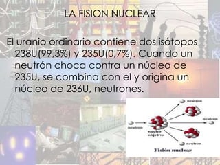 LA FISION NUCLEAR

El uranio ordinario contiene dos isótopos
  238U(99,3%) y 235U(0,7%). Cuando un
  neutrón choca contra un núcleo de
  235U, se combina con el y origina un
  núcleo de 236U, neutrones.
 