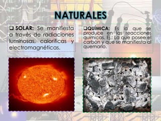 NATURALES
 SOLAR: Se manifiesta     QUÍMICA: Es la que se
a través de radiaciones    produce en las reacciones
                           químicas. Ej.: La que posee el
luminosas, caloríficas y   carbón y que se manifiesta al
electromagnéticas.         quemarlo.
 