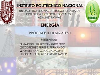 INSTITUTO POLITÉCNICO NACIONAL
UNIDAD PROFESIONAL INTERDISCIPLINARIA DE
    INGENIERÍA Y CIENCIAS SOCIALES Y
            ADMINISTRATIVAS

               ENERGÍA
       PROCESOS INDUSTRIALES II
               PRESENTAN:
  MARTÍNEZ JUÁREZ FERNANDO EDER
 RODRÍGUEZ PÉREZ F. FERNANDO
 TORRES PANTOJA GUADALUPE
 TOSCANO FLORES OSCAR JAVIER
 