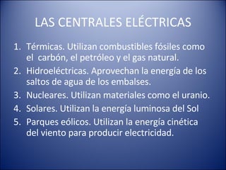 LAS CENTRALES ELÉCTRICAS Térmicas. Utilizan combustibles fósiles como el carbón, el petróleo y el gas natural. Hidroeléctricas. Aprovechan la energía de los saltos de agua de los embalses. Nucleares. Utilizan materiales como el uranio. Solares. Utilizan la energía luminosa del Sol Parques eólicos. Utilizan la energía cinética del viento para producir electricidad.