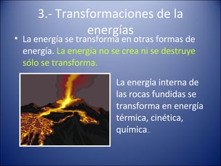 3.- Transformaciones de la energías La energía se transforma en otras formas de energía. La energía no se crea ni se destruye sólo se transforma. La energía interna de las rocas fundidas se transforma en energía térmica, cinética, química …