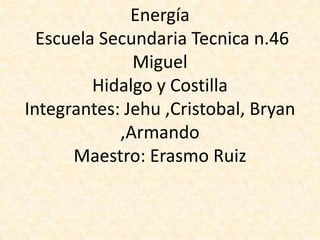 Energía
  Escuela Secundaria Tecnica n.46
              Miguel
         Hidalgo y Costilla
Integrantes: Jehu ,Cristobal, Bryan
            ,Armando
      Maestro: Erasmo Ruiz
 