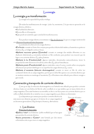 Colegio Marista Auseva                                                  Departamento de Tecnología

                                                La energía
La energía y su transformación
        La energía es la capacidad de producir trabajo.


        De todas las manifestaciones de energía (calor, luz, movimiento…), la que más se aprovecha es la
energía eléctrica, debido a:
   •Su facilidad de obtención.
   •Su sencillez en el transporte.
   •Que puede ser sometida a gran variedad de transformaciones.

        Para producir energía eléctrica necesitamos un flujo de electrones, lo que se consigue manteniendo
una diferencia de potencial entre dos puntos.
        Las métodos de obtención de energía eléctrica:
   •Por fricción: consiste en frotar dos cuerpos para producir electricidad estática, al aumentar su potencia
   eléctrica. Ej.: un bolígrafo contra un brazo.
   •Mediante reacciones químicas (Electrolisis): consiste en sumergir dos metales diferentes en una
   disolución determinada y conectarlos mediante un hilo conductor, para producir una reacción que da
   lugar a una corriente eléctrica. Ej.: pilas y baterías.
   •Mediante la luz (Fotoelectricidad): algunos materiales, denominados semiconductores, tienen la
   propiedad de emitir electrones al incidir luz sobre ellos. Ej.: placas fotovoltaicas.
   •Mediante presión (Piezoelectricidad): algunos materiales, como el cuarzo, cuando sufren una pequeña
   deformación por presión distribuyen en su superficie las cargas eléctricas. Ej.: cuarzo.
   •Mediante el movimiento (Inducción electromagnética): consiste en mover un hilo de cobre (un
   conductor) dentro de un campo magnético, por lo que en dicho hilo aparece una corriente eléctrica que
   se mantiene mientras se mantenga el movimiento. Es el fenómeno más utilizado para obtener energía a
   gran escala.


Generación y transporte de corriente eléctrica
        Como ya se dijo, la inducción electromagnética es el método más utilizado para producir corriente
eléctrica; basta con una bobina de hilo de cobre enrollado en un eje metálico que se mueva dentro de un
campo magnético. Pero este fenómeno es reversible, es decir, si se hace pasar una corriente eléctrica por un
cable enrollado alrededor de un metal se crea un campo magnético y se obtiene un electroimán.
        Los dispositivos que usamos para producir corriente eléctrica de
                                                                                       Polo norte del estátor
esta manera (un elemento que gira en el interior de un campo magnético)
                                                                                                          Rotor
se denominan generadores. Hay dos tipos: dinamos y alternadores.


         1. Las dinamos
        Elementos fundamentales:
   •Bobina o “rotor”: es el elemento (cable enrollado) que se hace girar                           Escobilla
   para producir la corriente eléctrica.                                         Colector
                                                                                                      Polo sur del estátor
   •Imanes permanentes o “Estator”: está formado por dos imanes
   enfrentados entre sí que crean un campo magnético.



                                                                                                                1