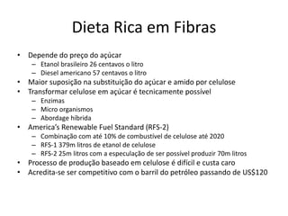 Dieta Rica em Fibras
• Depende do preço do açúcar
    – Etanol brasileiro 26 centavos o litro
    – Diesel americano 57 centavos o litro
• Maior suposição na substituição do açúcar e amido por celulose
• Transformar celulose em açúcar é tecnicamente possível
    – Enzimas
    – Micro organismos
    – Abordage híbrida
• America’s Renewable Fuel Standard (RFS-2)
    – Combinação com até 10% de combustível de celulose até 2020
    – RFS-1 379m litros de etanol de celulose
    – RFS-2 25m litros com a especulação de ser possível produzir 70m litros
• Processo de produção baseado em celulose é difícil e custa caro
• Acredita-se ser competitivo com o barril do petróleo passando de US$120
 