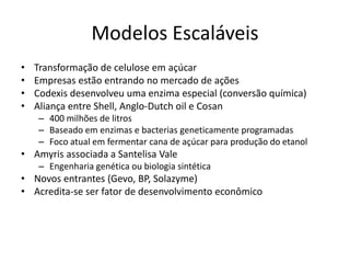 Modelos Escaláveis
•   Transformação de celulose em açúcar
•   Empresas estão entrando no mercado de ações
•   Codexis desenvolveu uma enzima especial (conversão química)
•   Aliança entre Shell, Anglo-Dutch oil e Cosan
    – 400 milhões de litros
    – Baseado em enzimas e bacterias geneticamente programadas
    – Foco atual em fermentar cana de açúcar para produção do etanol
• Amyris associada a Santelisa Vale
    – Engenharia genética ou biologia sintética
• Novos entrantes (Gevo, BP, Solazyme)
• Acredita-se ser fator de desenvolvimento econômico
 