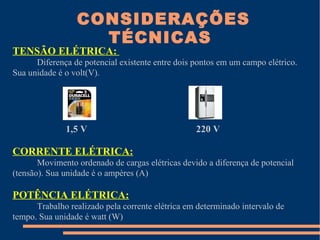 CONSIDERAÇÕES
                   TÉCNICAS
TENSÃO ELÉTRICA:
      Diferença de potencial existente entre dois pontos em um campo elétrico.
Sua unidade é o volt(V).




              1,5 V                               220 V

CORRENTE ELÉTRICA:
       Movimento ordenado de cargas elétricas devido a diferença de potencial
(tensão). Sua unidade é o ampères (A)

POTÊNCIA ELÉTRICA:
      Trabalho realizado pela corrente elétrica em determinado intervalo de
tempo. Sua unidade é watt (W)
 