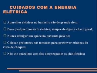CUIDADOS COM A ENERGIA
ELÉTRICA

 Aparelhos elétricos no banheiro são de grande risco;

 Para qualquer conserto elétrico, sempre desligar a chave geral;

 Nunca desligar um aparelho puxando pelo fio;

 Colocar protetores nas tomadas para preservar crianças do
risco de choques;

 Não use aparelhos com fios desencapados ou danificados;
 