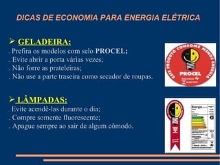 DICAS DE ECONOMIA PARA ENERGIA ELÉTRICA


 GELADEIRA:
. Prefira os modelos com selo PROCEL;
. Evite abrir a porta várias vezes;
. Não forre as prateleiras;
. Não use a parte traseira como secador de roupas.


 LÂMPADAS:
. Evite
      acendê-las durante o dia;
. Compre somente fluorescente;
. Apague sempre ao sair de algum cômodo.
 