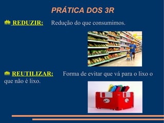 PRÁTICA DOS 3R
 REDUZIR:    Redução do que consumimos.




 REUTILIZAR:     Forma de evitar que vá para o lixo o
que não é lixo.
 