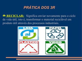 PRÁTICA DOS 3R

 RECICLAR: Significa enviar novamente para o ciclo
de vida útil, isto é, transformar o material reciclável em
produto útil através dos processos industriais.
 