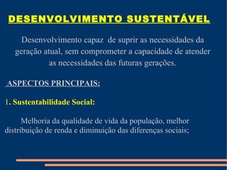 DESENVOLVIMENTO SUSTENTÁVEL

     Desenvolvimento capaz de suprir as necessidades da
   geração atual, sem comprometer a capacidade de atender
             as necessidades das futuras gerações.

ASPECTOS PRINCIPAIS:

1. Sustentabilidade Social:

      Melhoria da qualidade de vida da população, melhor
distribuição de renda e diminuição das diferenças sociais;
 