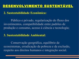 DESENVOLVIMENTO SUSTENTÁVEL

2. Sustentabilidade Econômica:

      Público e privado, regularização do fluxo dos
investimentos, compatibilidade entre padrões de
produção e consumo, acesso à ciência e tecnologia;

3. Sustentabilidade Ambiental:

      Conservação geográfica, equilíbrio de
ecossistemas, erradicação da pobreza e da exclusão,
respeito aos direitos humanos e integração social.
 