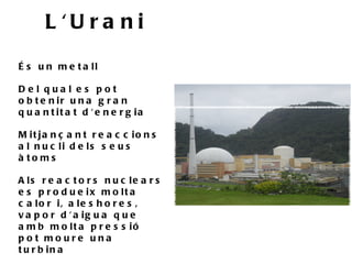 L 'U ra n i
É s u n m e t a ll

De l qua l e s pot
o b t e n ir u n a g r a n
q u a n t it a t d ' e n e r g ia

M it ja n ç a n t r e a c c io n s
a l n u c li d e ls s e u s
à to ms

A ls r e a c t o r s n u c le a r s
e s p r o d u e ix m o lt a
c a lo r i, a le s h o r e s ,
v a p o r d ' a ig u a q u e
a m b m o lt a p r e s s ió
pot moure una
t u r b in a
 
