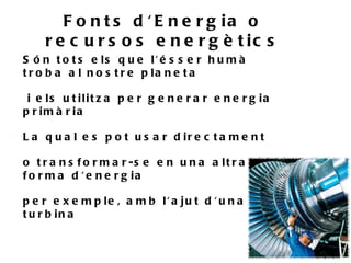 F o n t s d ' E n e r g ia o
        r e c u r s o s e n e r g è t ic s
    S ó n t o t s e ls q u e l' é s s e r h u m à
    t r o b a a l n o s t r e p la n e t a

•    i e ls u t ilit z a p e r g e n e r a r e n e r g ia
    p r im à r ia

    L a q u a l e s p o t u s a r d ir e c t a m e n t

    o t r a n s f o r m a r -s e e n u n a a lt r a
    f o r m a d ' e n e r g ia

    p e r e x e m p le , a m b l' a ju t d ' u n a
    t u r b in a
 