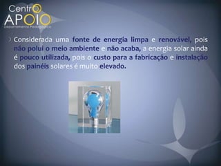 Considerada uma fonte de energia limpa e renovável, pois
não polui o meio ambiente e não acaba, a energia solar ainda
é pouco utilizada, pois o custo para a fabricação e instalação
dos painéis solares é muito elevado.
 