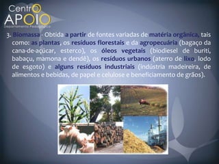 3. Biomassa Obtida a partir de fontes variadas de matéria orgânica, tais
  como: as plantas, os resíduos florestais e da agropecuária (bagaço da
  cana-de-açúcar, esterco), os óleos vegetais (biodiesel de buriti,
  babaçu, mamona e dendê), os resíduos urbanos (aterro de lixo lodo
  de esgoto) e alguns resíduos industriais (indústria madeireira, de
  alimentos e bebidas, de papel e celulose e beneficiamento de grãos).
 