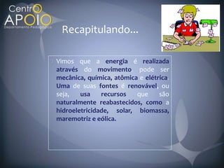 Recapitulando...

Vimos que a energia é realizada
através do movimento pode ser
mecânica, química, atômica e elétrica
Uma de suas fontes é renovável, ou
seja,   usa    recursos   que     são
naturalmente reabastecidos, como a
hidroeletricidade, solar, biomassa,
maremotriz e eólica.
 