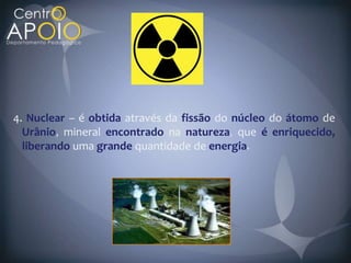 4. Nuclear – é obtida através da fissão do núcleo do átomo de
  Urânio mineral encontrado na natureza que é enriquecido,
  liberando uma grande quantidade de energia
 