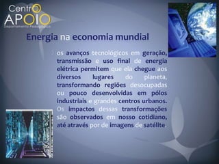 Energia na economia mundial
      os avanços tecnológicos em geração,
      transmissão e uso final de energia
      elétrica permitem que ela chegue aos
      diversos     lugares    do     planeta
      transformando regiões desocupadas
      ou pouco desenvolvidas em pólos
      industriais e grandes centros urbanos.
          impactos dessas transformações
      são observados em nosso cotidiano,
      até através por de imagens de satélite
 