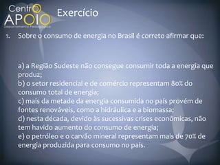 Exercício
1.   Sobre o consumo de energia no Brasil é correto afirmar que:



     a) a Região Sudeste não consegue consumir toda a energia que
     produz;
     b) o setor residencial e de comércio representam 80% do
     consumo total de energia;
     c) mais da metade da energia consumida no país provém de
     fontes renováveis, como a hidráulica e a biomassa;
     d) nesta década, devido às sucessivas crises econômicas, não
     tem havido aumento do consumo de energia;
     e) o petróleo e o carvão mineral representam mais de 70% de
     energia produzida para consumo no país.
 