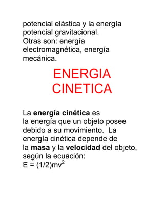 potencial elástica y la energía
potencial gravitacional.
Otras son: energía
electromagnética, energía
mecánica.

         ENERGIA
         CINETICA
La energía cinética es
la energía que un objeto posee
debido a su movimiento. La
energía cinética depende de
la masa y la velocidad del objeto,
según la ecuación:
E = (1/2)mv2
 