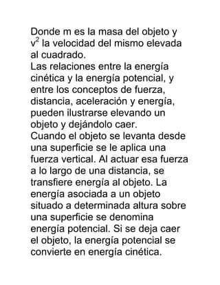 Donde m es la masa del objeto y
  2
v la velocidad del mismo elevada
al cuadrado.
Las relaciones entre la energía
cinética y la energía potencial, y
entre los conceptos de fuerza,
distancia, aceleración y energía,
pueden ilustrarse elevando un
objeto y dejándolo caer.
Cuando el objeto se levanta desde
una superficie se le aplica una
fuerza vertical. Al actuar esa fuerza
a lo largo de una distancia, se
transfiere energía al objeto. La
energía asociada a un objeto
situado a determinada altura sobre
una superficie se denomina
energía potencial. Si se deja caer
el objeto, la energía potencial se
convierte en energía cinética.
 