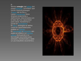 El
término energía (del griego ἐνέ
ργεια/energeia, actividad, ope
ración; ἐνεργóς/energos
=fuerza de acción o
fuerza trabajando) tiene
diversas acepciones y
definiciones, relacionadas con
la idea de una capacidad
para obrar, transformar o
poner en movimiento.
En física, «energía» se define
como la capacidad para
realizar un trabajo.
En tecnología yeconomía, «en
ergía» se refiere a un recurso
natural (incluyendo a su
tecnología asociada) para
extraerla, transformarla y darle
un uso industrial o económico.
 