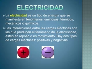  La electricidad es un tipo de energía que se
  manifiesta en fenómenos luminosos, térmicos,
  mecánicos o químicos.
 Las interacciones entre las cargas eléctricas son
  las que producen el fenómeno de la electricidad,
  estén en reposo o en movimiento. Hay dos tipos
  de cargas eléctricas: positivas y negativas.
 