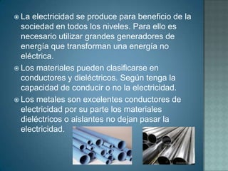  La electricidad se produce para beneficio de la
  sociedad en todos los niveles. Para ello es
  necesario utilizar grandes generadores de
  energía que transforman una energía no
  eléctrica.
 Los materiales pueden clasificarse en
  conductores y dieléctricos. Según tenga la
  capacidad de conducir o no la electricidad.
 Los metales son excelentes conductores de
  electricidad por su parte los materiales
  dieléctricos o aislantes no dejan pasar la
  electricidad.
 