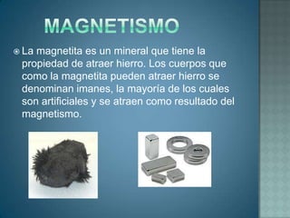  Lamagnetita es un mineral que tiene la
 propiedad de atraer hierro. Los cuerpos que
 como la magnetita pueden atraer hierro se
 denominan imanes, la mayoría de los cuales
 son artificiales y se atraen como resultado del
 magnetismo.
 