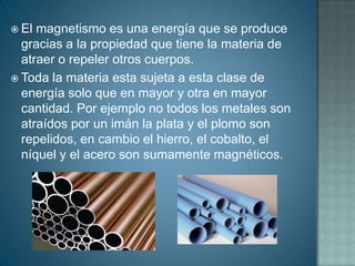  El magnetismo es una energía que se produce
  gracias a la propiedad que tiene la materia de
  atraer o repeler otros cuerpos.
 Toda la materia esta sujeta a esta clase de
  energía solo que en mayor y otra en mayor
  cantidad. Por ejemplo no todos los metales son
  atraídos por un imán la plata y el plomo son
  repelidos, en cambio el hierro, el cobalto, el
  níquel y el acero son sumamente magnéticos.
 