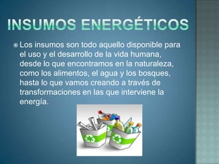  Los insumos son todo aquello disponible para
 el uso y el desarrollo de la vida humana,
 desde lo que encontramos en la naturaleza,
 como los alimentos, el agua y los bosques,
 hasta lo que vamos creando a través de
 transformaciones en las que interviene la
 energía.
 