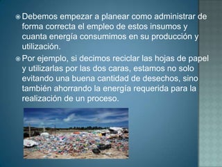  Debemos     empezar a planear como administrar de
  forma correcta el empleo de estos insumos y
  cuanta energía consumimos en su producción y
  utilización.
 Por ejemplo, si decimos reciclar las hojas de papel
  y utilizarlas por las dos caras, estamos no solo
  evitando una buena cantidad de desechos, sino
  también ahorrando la energía requerida para la
  realización de un proceso.
 